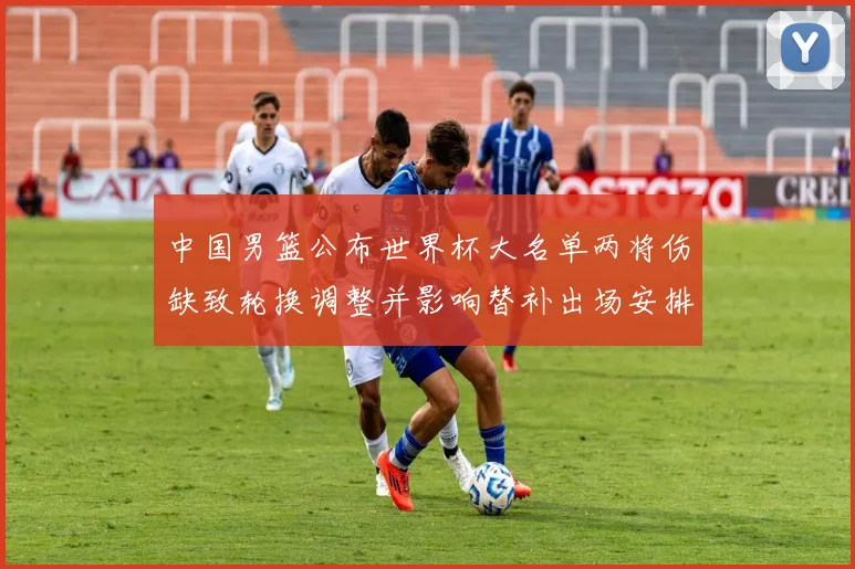 中国男篮公布世界杯大名单两将伤缺致轮换调整并影响替补出场安排