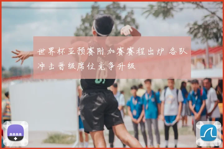 世界杯亚预赛附加赛赛程出炉 各队冲击晋级席位竞争升级