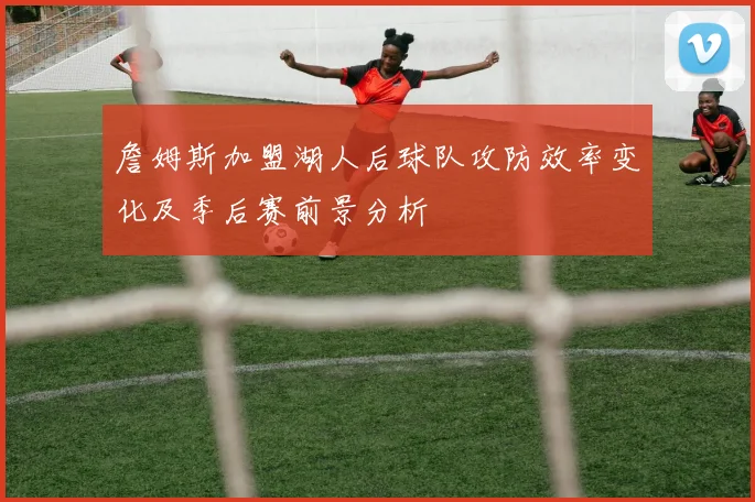 詹姆斯加盟湖人后球队攻防效率变化及季后赛前景分析