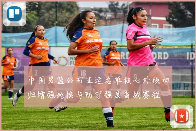 中国男篮公布亚运名单核心外线回归增强轮换与防守强度备战赛程