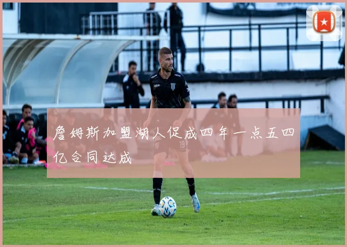 詹姆斯加盟湖人促成四年一点五四亿合同达成