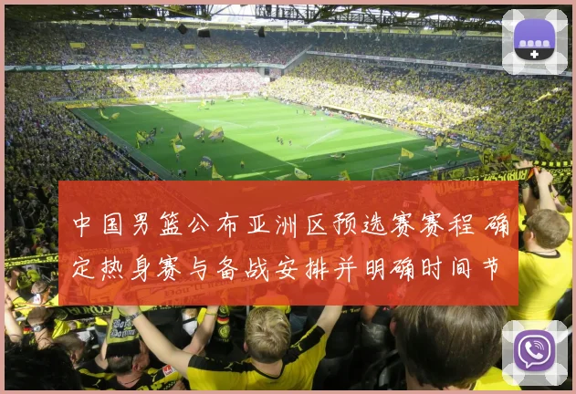 中国男篮公布亚洲区预选赛赛程 确定热身赛与备战安排并明确时间节点