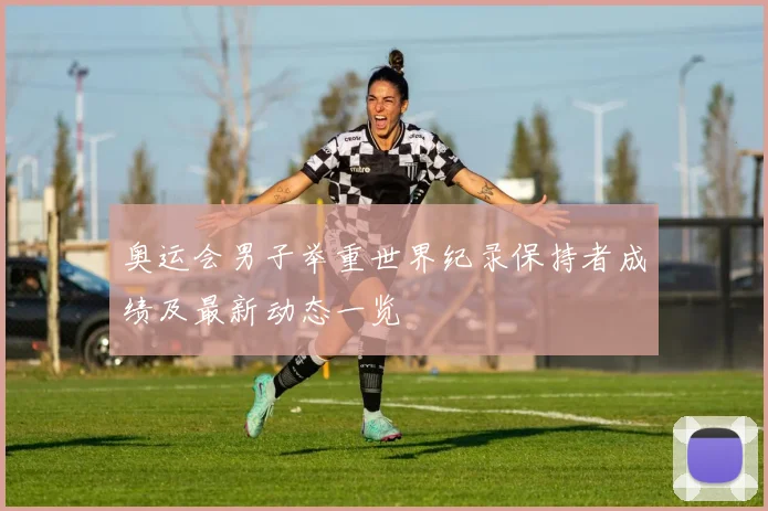 奥运会男子举重世界纪录保持者成绩及最新动态一览
