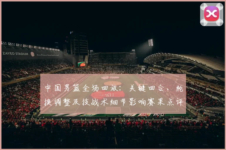 中国男篮全场回放:关键回合、轮换调整及技战术细节影响赛果点评