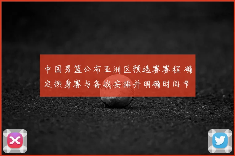 中国男篮公布亚洲区预选赛赛程 确定热身赛与备战安排并明确时间节点