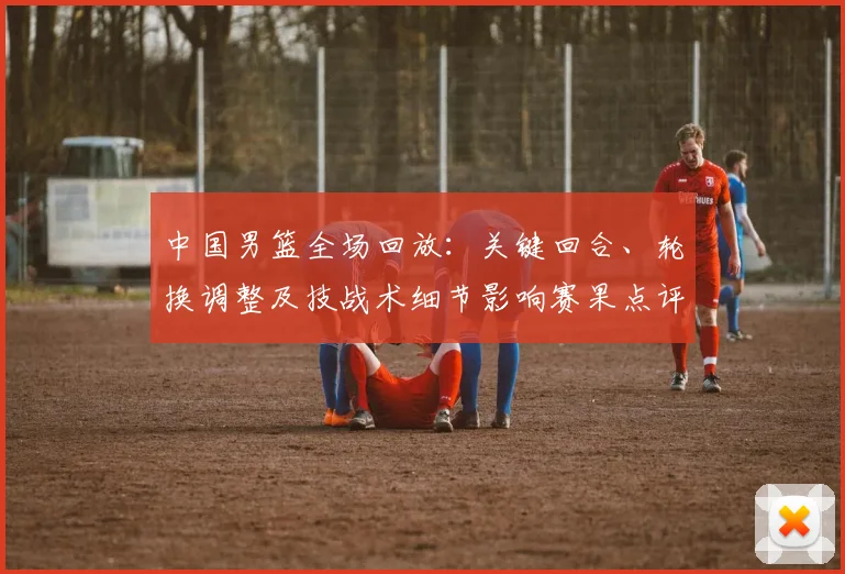 中国男篮全场回放：关键回合、轮换调整及技战术细节影响赛果点评